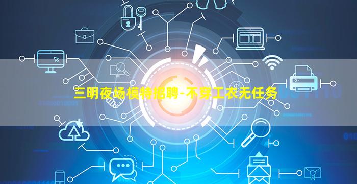 三明夜场模特招聘-不穿工衣无任务